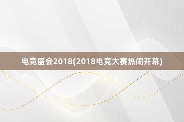 电竞盛会2018(2018电竞大赛热闹开幕)