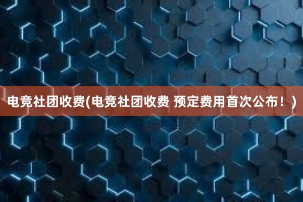 电竞社团收费(电竞社团收费 预定费用首次公布！)