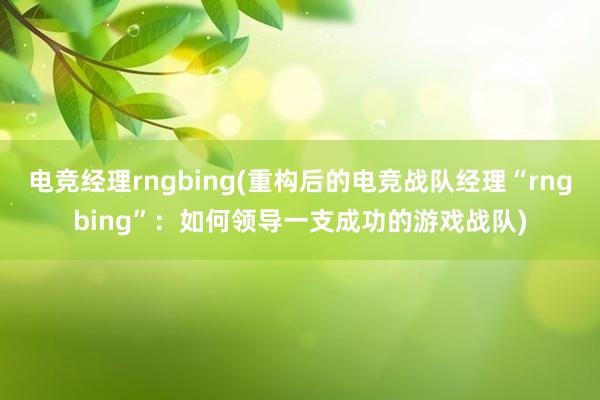 电竞经理rngbing(重构后的电竞战队经理“rngbing”：如何领导一支成功的游戏战队)