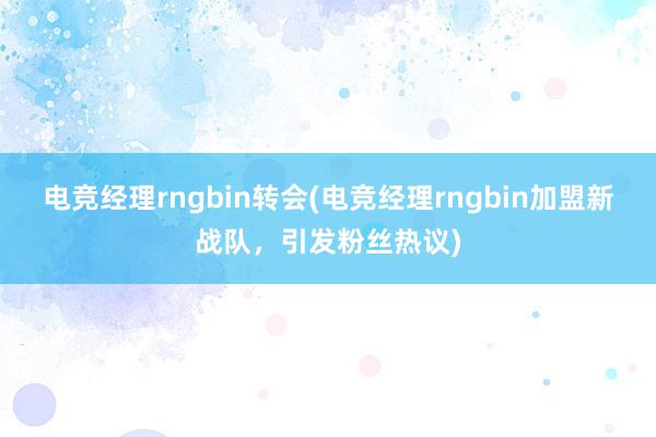 电竞经理rngbin转会(电竞经理rngbin加盟新战队，引发粉丝热议)