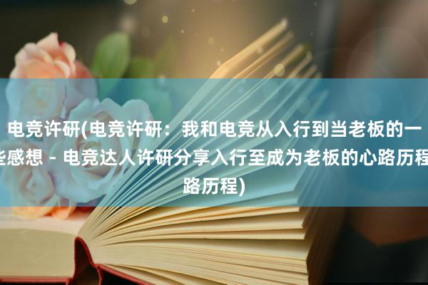 电竞许研(电竞许研：我和电竞从入行到当老板的一些感想 - 电竞达人许研分享入行至成为老板的心路历程)