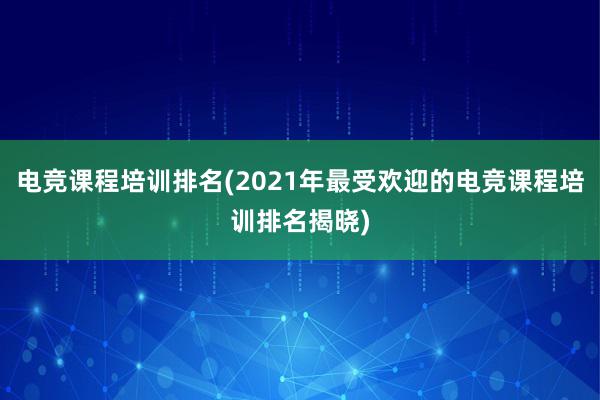 电竞课程培训排名(2021年最受欢迎的电竞课程培训排名揭晓)