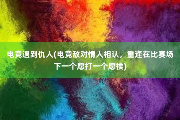 电竞遇到仇人(电竞敌对情人相认，重逢在比赛场下一个愿打一个愿挨)