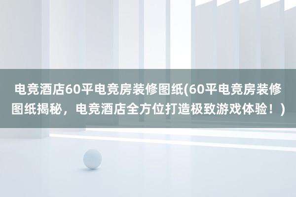 电竞酒店60平电竞房装修图纸(60平电竞房装修图纸揭秘，电竞酒店全方位打造极致游戏体验！)