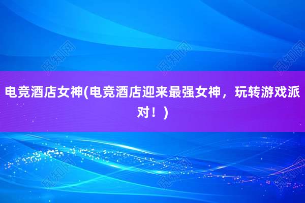 电竞酒店女神(电竞酒店迎来最强女神，玩转游戏派对！)