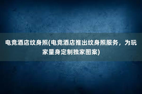 电竞酒店纹身照(电竞酒店推出纹身照服务，为玩家量身定制独家图案)