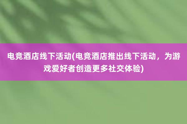 电竞酒店线下活动(电竞酒店推出线下活动，为游戏爱好者创造更多社交体验)