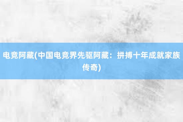 电竞阿藏(中国电竞界先驱阿藏：拼搏十年成就家族传奇)