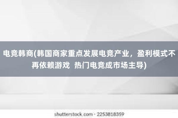 电竞韩商(韩国商家重点发展电竞产业，盈利模式不再依赖游戏  热门电竞成市场主导)