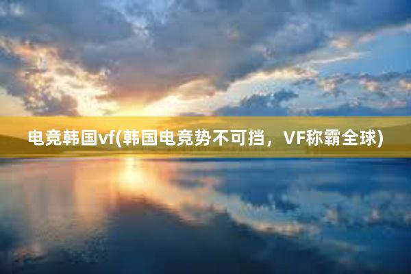 电竞韩国vf(韩国电竞势不可挡，VF称霸全球)