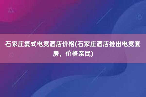 石家庄复式电竞酒店价格(石家庄酒店推出电竞套房，价格亲民)