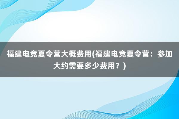 福建电竞夏令营大概费用(福建电竞夏令营：参加大约需要多少费用？)