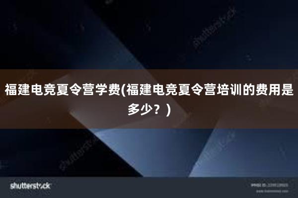 福建电竞夏令营学费(福建电竞夏令营培训的费用是多少？)