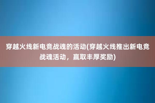 穿越火线新电竞战魂的活动(穿越火线推出新电竞战魂活动，赢取丰厚奖励)