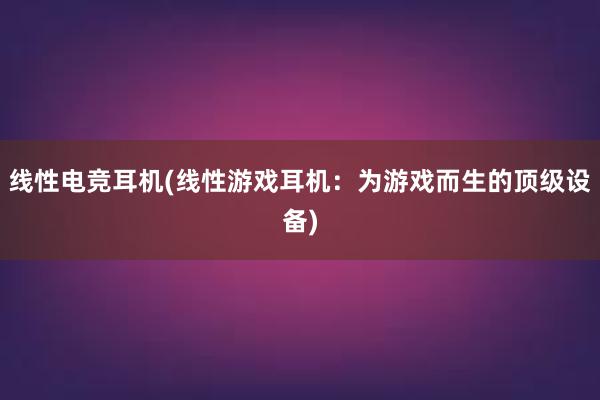 线性电竞耳机(线性游戏耳机：为游戏而生的顶级设备)