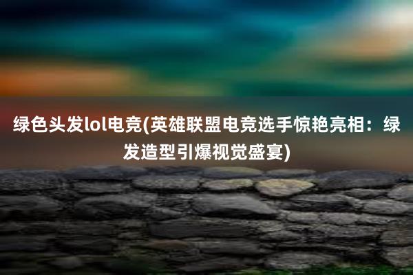 绿色头发lol电竞(英雄联盟电竞选手惊艳亮相：绿发造型引爆视觉盛宴)