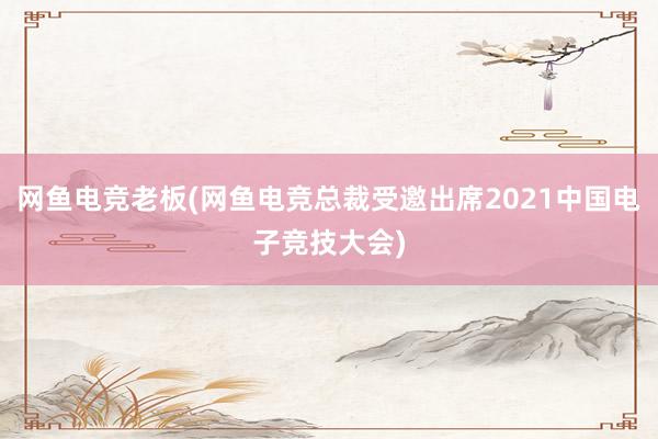 网鱼电竞老板(网鱼电竞总裁受邀出席2021中国电子竞技大会)