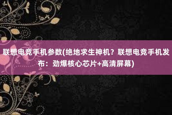 联想电竞手机参数(绝地求生神机？联想电竞手机发布：劲爆核心芯片+高清屏幕)