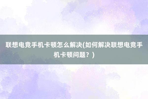 联想电竞手机卡顿怎么解决(如何解决联想电竞手机卡顿问题？)