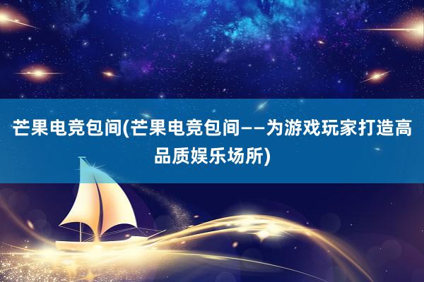 芒果电竞包间(芒果电竞包间——为游戏玩家打造高品质娱乐场所)