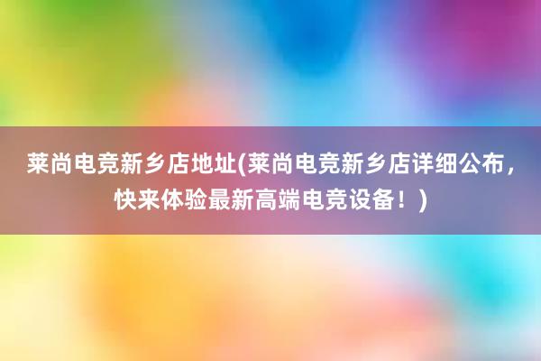 莱尚电竞新乡店地址(莱尚电竞新乡店详细公布，快来体验最新高端电竞设备！)