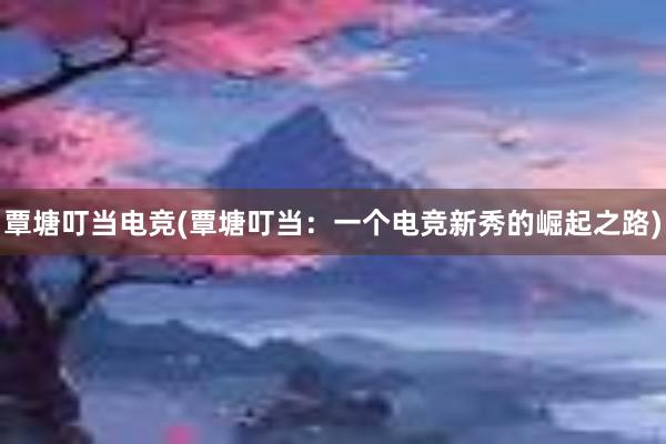 覃塘叮当电竞(覃塘叮当：一个电竞新秀的崛起之路)