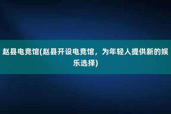 赵县电竞馆(赵县开设电竞馆，为年轻人提供新的娱乐选择)