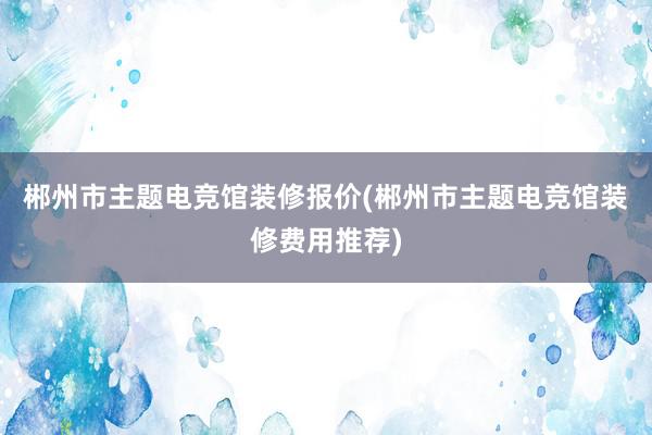 郴州市主题电竞馆装修报价(郴州市主题电竞馆装修费用推荐)