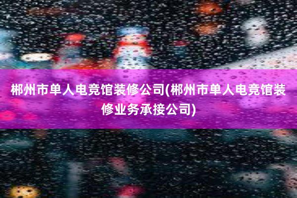 郴州市单人电竞馆装修公司(郴州市单人电竞馆装修业务承接公司)