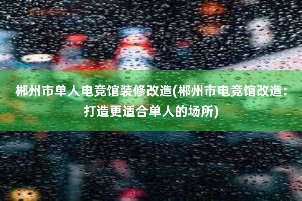 郴州市单人电竞馆装修改造(郴州市电竞馆改造：打造更适合单人的场所)