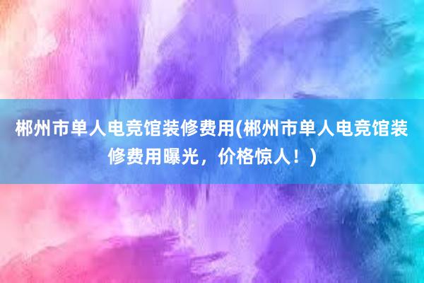 郴州市单人电竞馆装修费用(郴州市单人电竞馆装修费用曝光，价格惊人！)