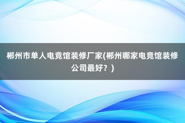 郴州市单人电竞馆装修厂家(郴州哪家电竞馆装修公司最好？)