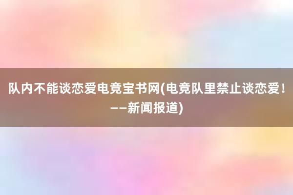 队内不能谈恋爱电竞宝书网(电竞队里禁止谈恋爱！——新闻报道)