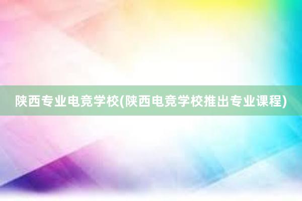 陕西专业电竞学校(陕西电竞学校推出专业课程)