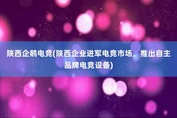 陕西企鹅电竞(陕西企业进军电竞市场，推出自主品牌电竞设备)