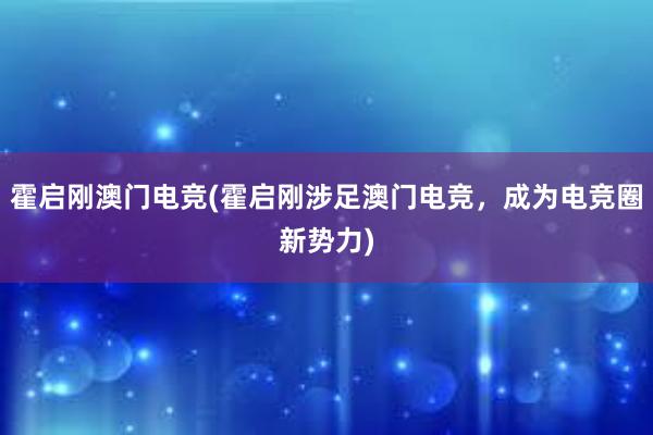 霍启刚澳门电竞(霍启刚涉足澳门电竞，成为电竞圈新势力)