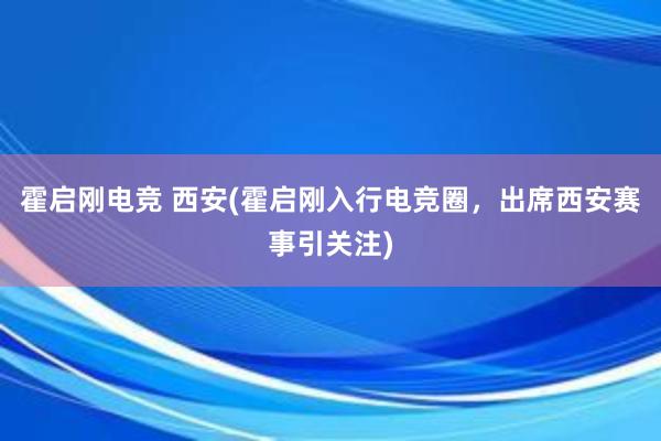 霍启刚电竞 西安(霍启刚入行电竞圈，出席西安赛事引关注)