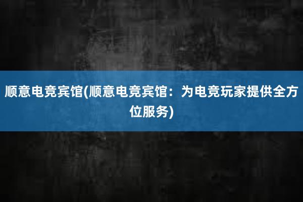 顺意电竞宾馆(顺意电竞宾馆：为电竞玩家提供全方位服务)