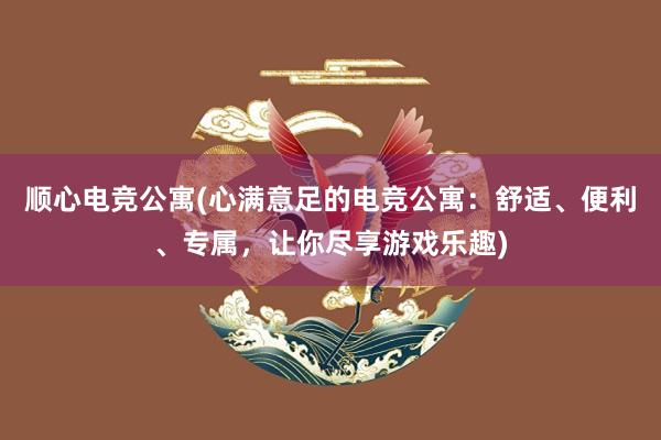 顺心电竞公寓(心满意足的电竞公寓：舒适、便利、专属，让你尽享游戏乐趣)