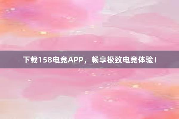 下载158电竞APP，畅享极致电竞体验！