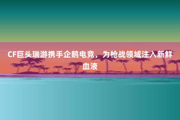 CF巨头瑞游携手企鹅电竞，为枪战领域注入新鲜血液