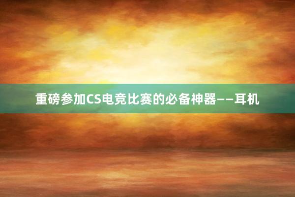 重磅参加CS电竞比赛的必备神器——耳机