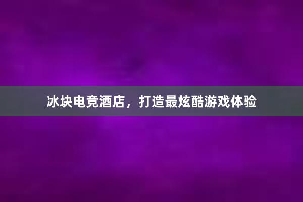 冰块电竞酒店，打造最炫酷游戏体验