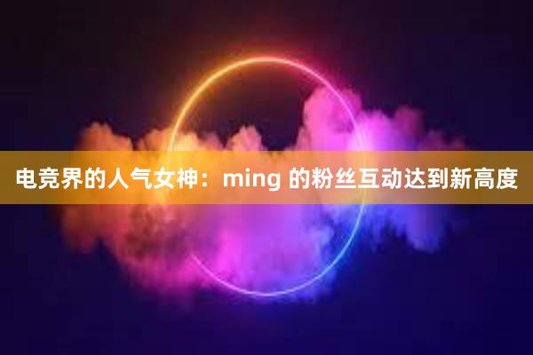 电竞界的人气女神：ming 的粉丝互动达到新高度