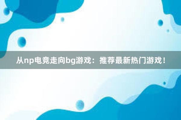 从np电竞走向bg游戏：推荐最新热门游戏！