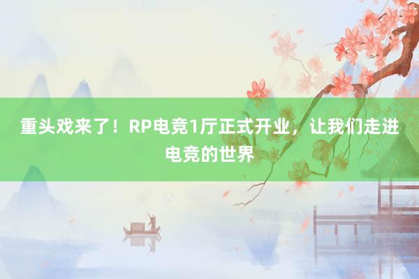 重头戏来了！RP电竞1厅正式开业，让我们走进电竞的世界