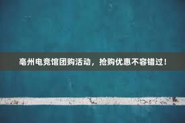 亳州电竞馆团购活动，抢购优惠不容错过！