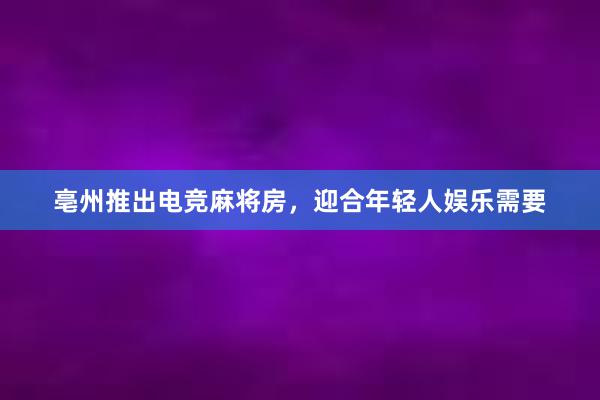 亳州推出电竞麻将房，迎合年轻人娱乐需要