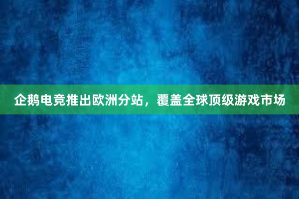 企鹅电竞推出欧洲分站，覆盖全球顶级游戏市场