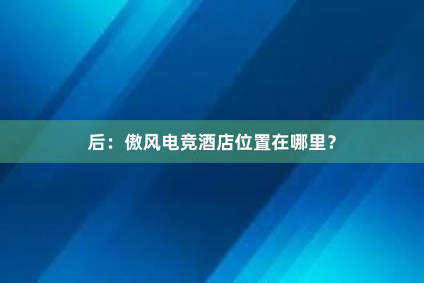 后：傲风电竞酒店位置在哪里？